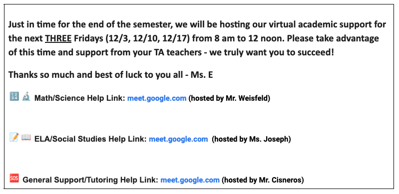 Just in time for the end of the semester, we will be hosting our virtual academic support for the next three Fridays (12/3, 12/10, 12/17) from 8 am to 12 noon. Please take advantage of this time and support from your TA teachers - we truly want you to succeed! Thanks so much and best of luck to you all - Ms. E. Icon of numbers and a microscope - math/science help link: meet.google.com (hosted by Mr. Weisfeld); icon of pencil and paper and a book - ELA/social studies help link: meet.google.com (hosted by Ms. Joseph); icon of SOS - general support/tutoring help link: meet.google.com (hosted by Mr. Cisneros)